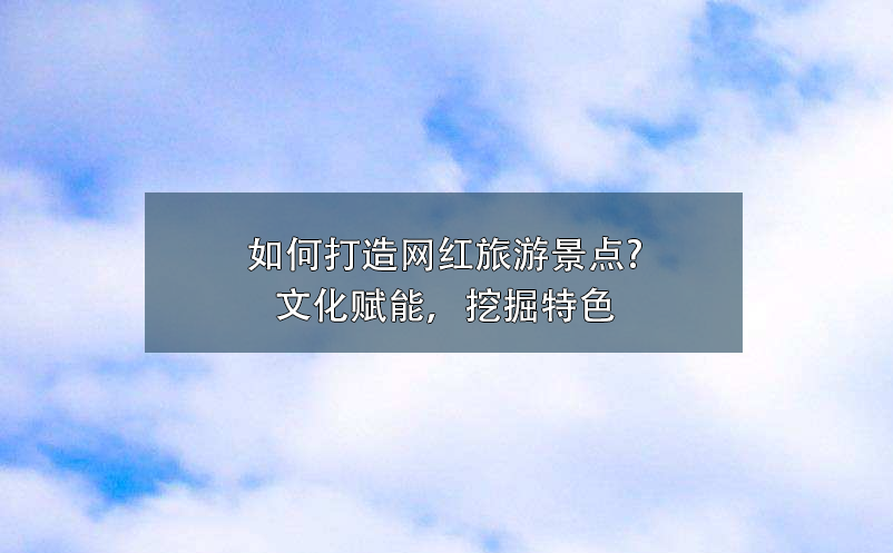 如何打造網(wǎng)紅旅游景點(diǎn)?文化賦能，挖掘特色