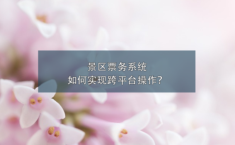 景區(qū)票務(wù)系統(tǒng)如何實現(xiàn)跨平臺操作？