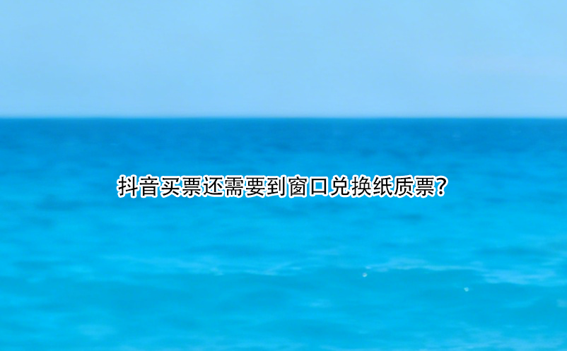 抖音買(mǎi)票還需要到窗口兌換紙質(zhì)票？ 